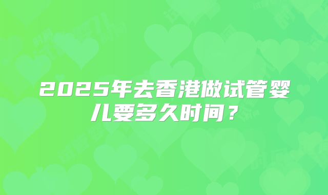 2025年去香港做试管婴儿要多久时间?