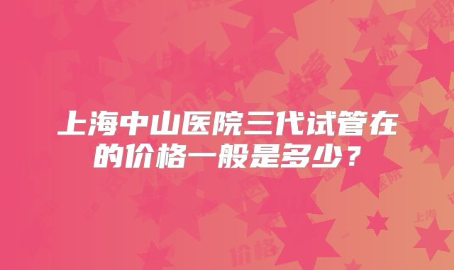 上海中山医院三代试管在的价格一般是多少?