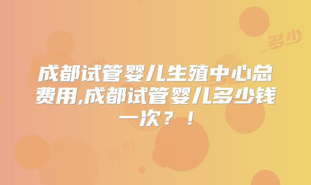 成都试管婴儿生殖中心总费用,成都试管婴儿多少钱一次？！