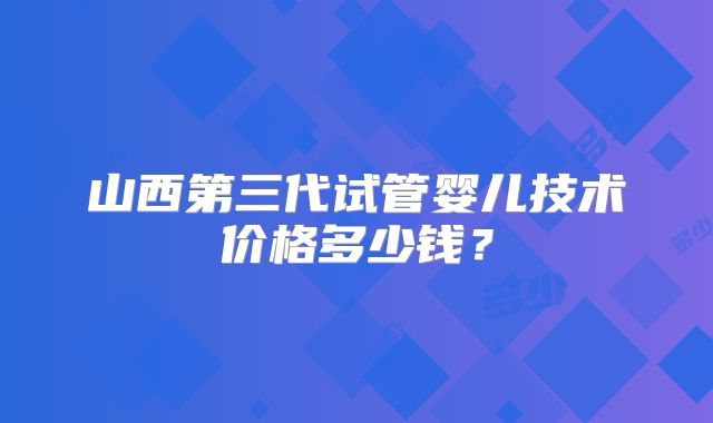 山西第三代试管婴儿技术价格多少钱?