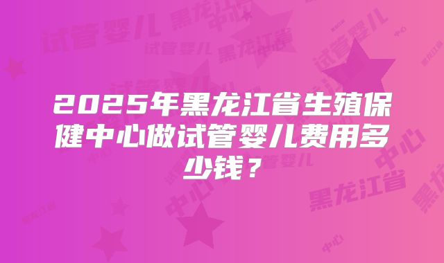 2025年黑龙江省生殖保健中心做试管婴儿费用多少钱？