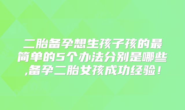 二胎备孕想生孩子孩的最简单的5个办法分别是哪些,备孕二胎女孩成功经验!