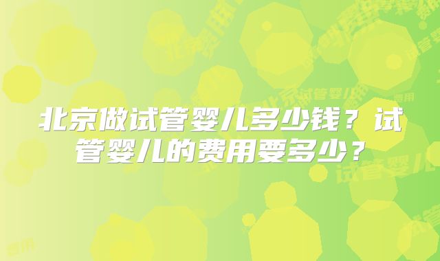北京做试管婴儿多少钱？试管婴儿的费用要多少？
