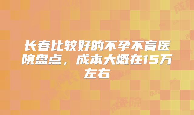 长春比较好的不孕不育医院盘点，成本大概在15万左右