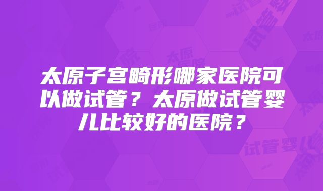 太原子宫畸形哪家医院可以做试管？太原做试管婴儿比较好的医院？