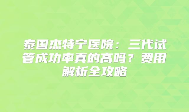 泰国杰特宁医院：三代试管成功率真的高吗？费用解析全攻略