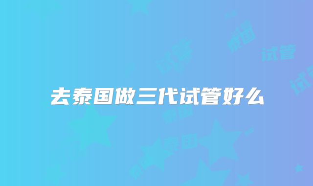 去泰国做三代试管好么
