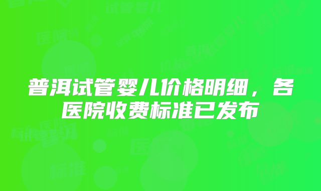 普洱试管婴儿价格明细，各医院收费标准已发布