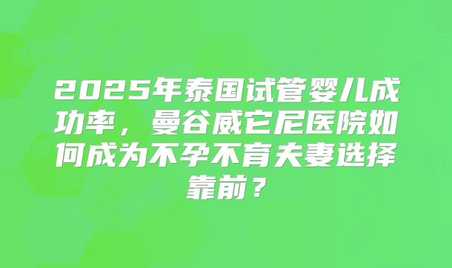 2025年泰国试管婴儿成功率，曼谷威它尼医院如何成为不孕不育夫妻选择靠前？