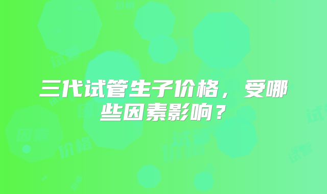 三代试管生子价格，受哪些因素影响？