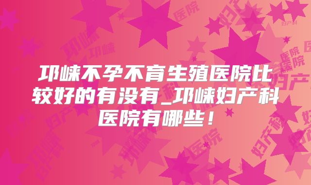邛崃不孕不育生殖医院比较好的有没有_邛崃妇产科医院有哪些!