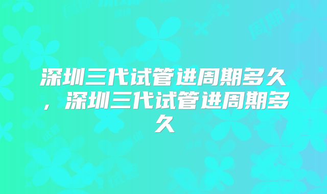 深圳三代试管进周期多久，深圳三代试管进周期多久