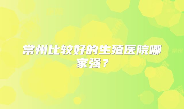 常州比较好的生殖医院哪家强？