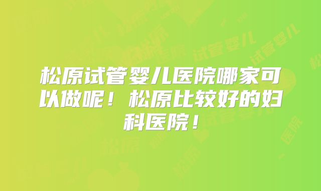 松原试管婴儿医院哪家可以做呢！松原比较好的妇科医院！