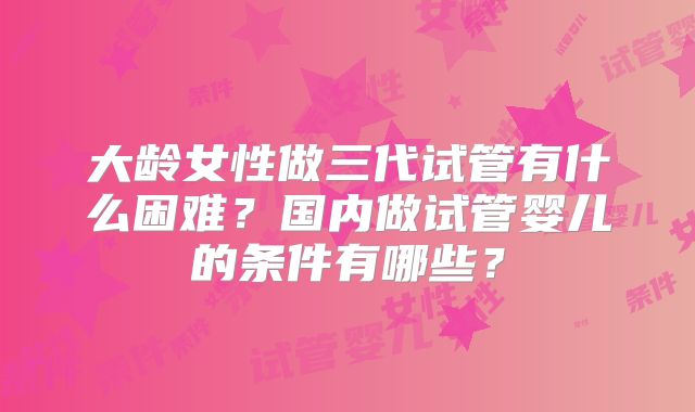 大龄女性做三代试管有什么困难？国内做试管婴儿的条件有哪些？
