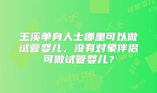 玉溪单身人士哪里可以做试管婴儿,没有对象伴侣可做试管婴儿?