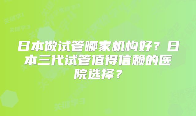 日本做试管哪家机构好？日本三代试管值得信赖的医院选择？