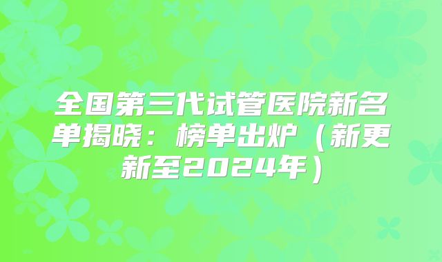 全国第三代试管医院新名单揭晓：榜单出炉（新更新至2024年）
