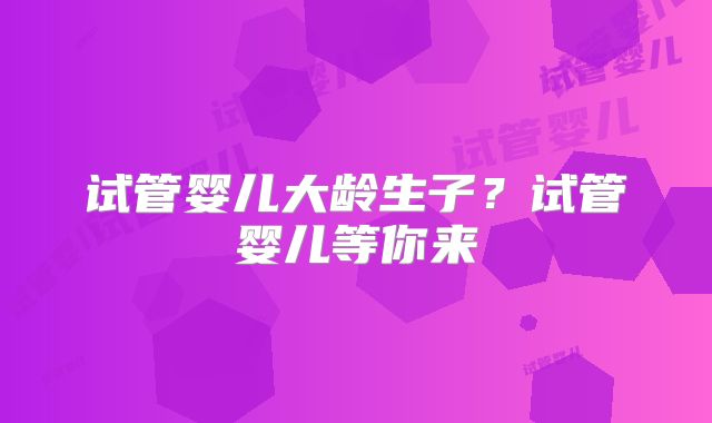 试管婴儿大龄生子?试管婴儿等你来