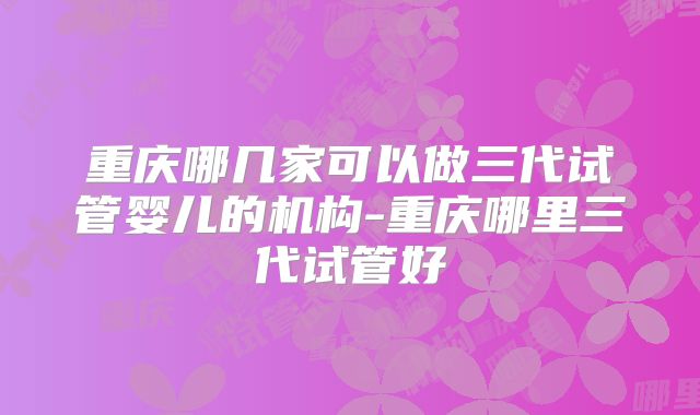 重庆哪几家可以做三代试管婴儿的机构-重庆哪里三代试管好