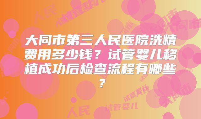 大同市第三人民医院洗精费用多少钱？试管婴儿移植成功后检查流程有哪些？