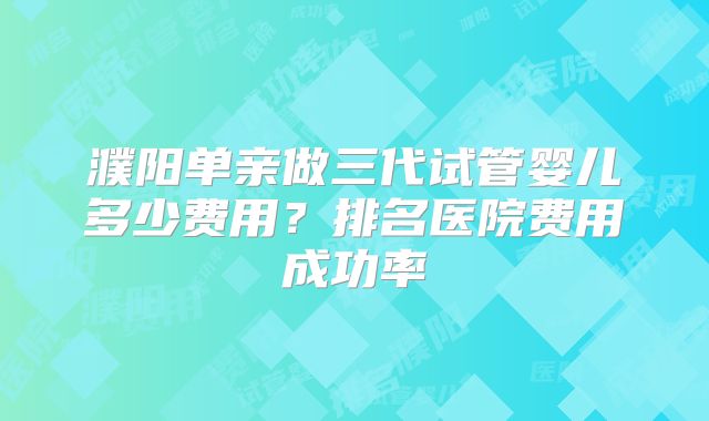 濮阳单亲做三代试管婴儿多少费用?排名医院费用成功率