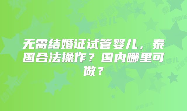 无需结婚证试管婴儿,泰国合法操作?国内哪里可做?