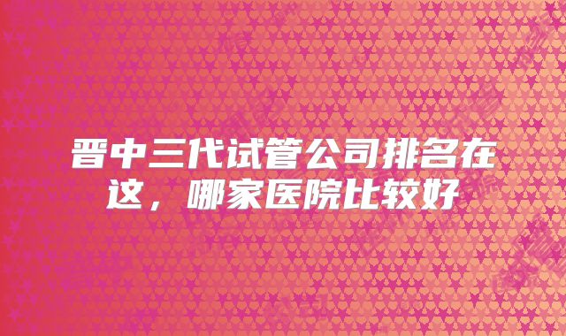 晋中三代试管公司排名在这，哪家医院比较好