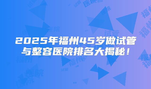 2025年福州45岁做试管与整容医院排名大揭秘！
