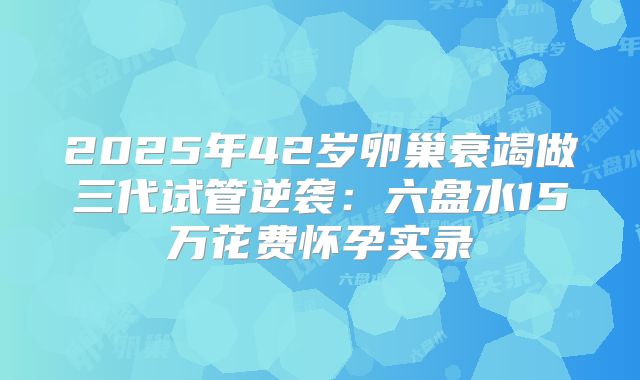 2025年42岁卵巢衰竭做三代试管逆袭：六盘水15万花费怀孕实录