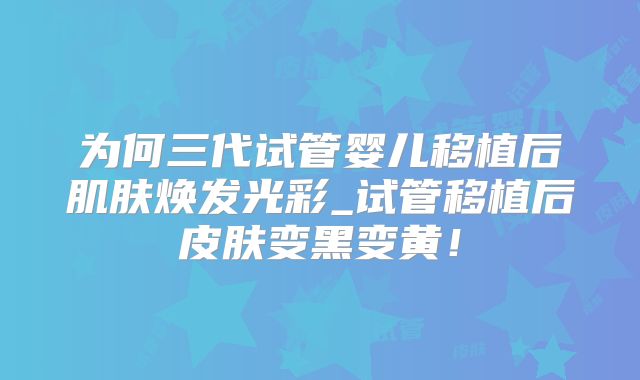 为何三代试管婴儿移植后肌肤焕发光彩_试管移植后皮肤变黑变黄!