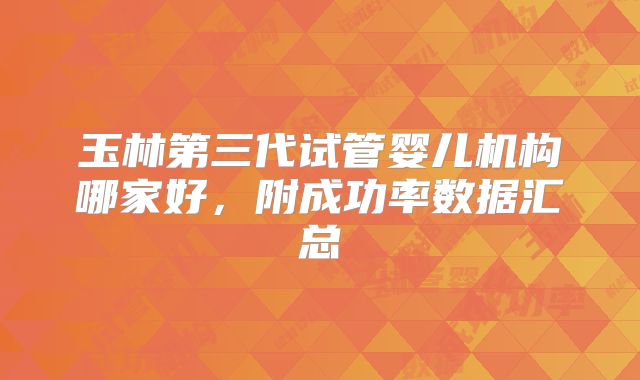 玉林第三代试管婴儿机构哪家好，附成功率数据汇总