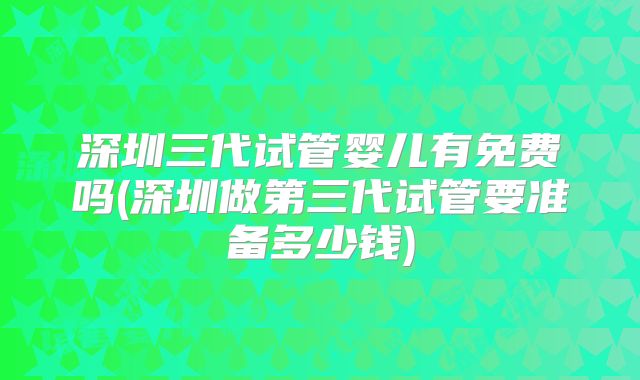深圳三代试管婴儿有免费吗(深圳做第三代试管要准备多少钱)