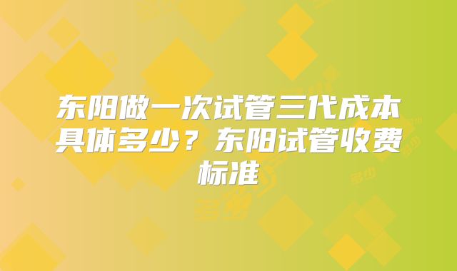 东阳做一次试管三代成本具体多少?东阳试管收费标准