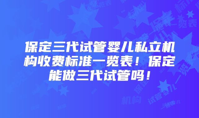 保定三代试管婴儿私立机构收费标准一览表！保定能做三代试管吗！