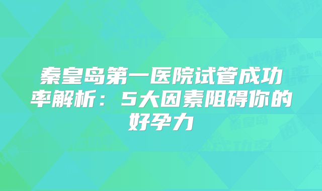 秦皇岛第一医院试管成功率解析:5大因素阻碍你的好孕力