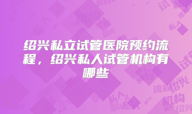 绍兴私立试管医院预约流程，绍兴私人试管机构有哪些