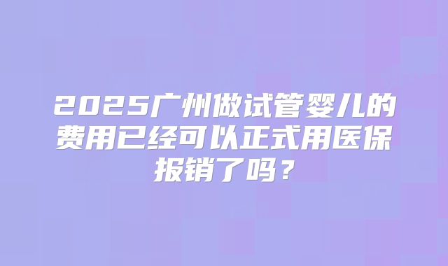 2025广州做试管婴儿的费用已经可以正式用医保报销了吗？