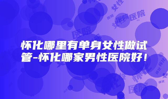 怀化哪里有单身女性做试管-怀化哪家男性医院好！