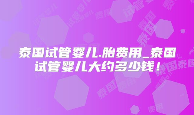泰国试管婴儿.胎费用_泰国试管婴儿大约多少钱！