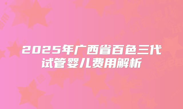 2025年广西省百色三代试管婴儿费用解析