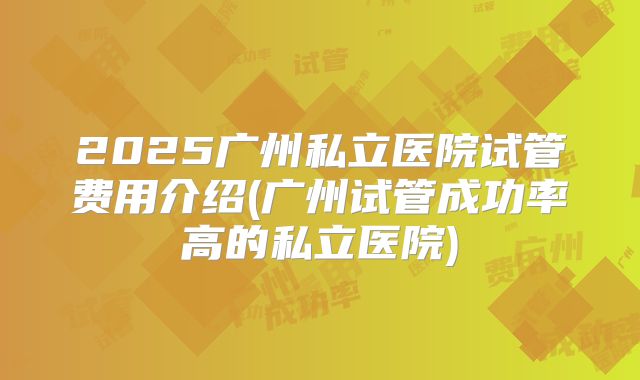 2025广州私立医院试管费用介绍(广州试管成功率高的私立医院)