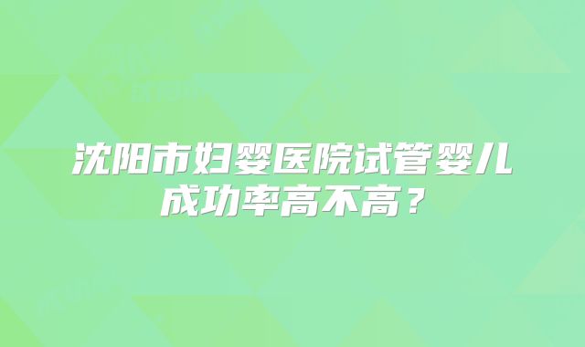 沈阳市妇婴医院试管婴儿成功率高不高？