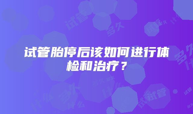 试管胎停后该如何进行体检和治疗？