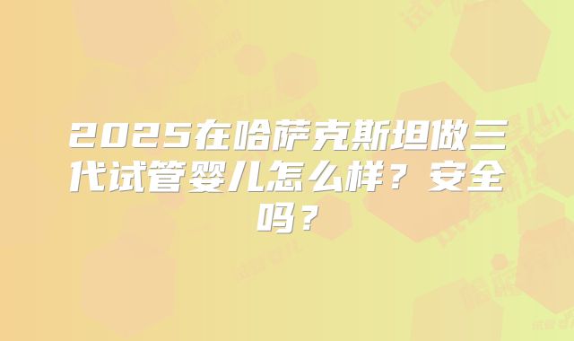 2025在哈萨克斯坦做三代试管婴儿怎么样?安全吗?