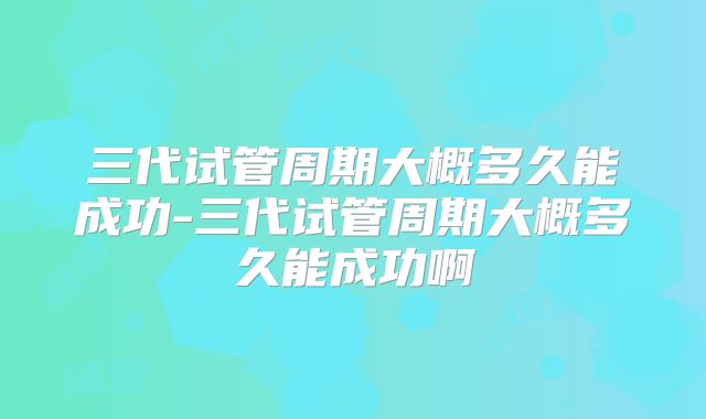 三代试管周期大概多久能成功-三代试管周期大概多久能成功啊