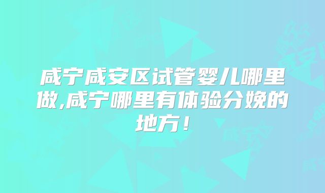 咸宁咸安区试管婴儿哪里做,咸宁哪里有体验分娩的地方！