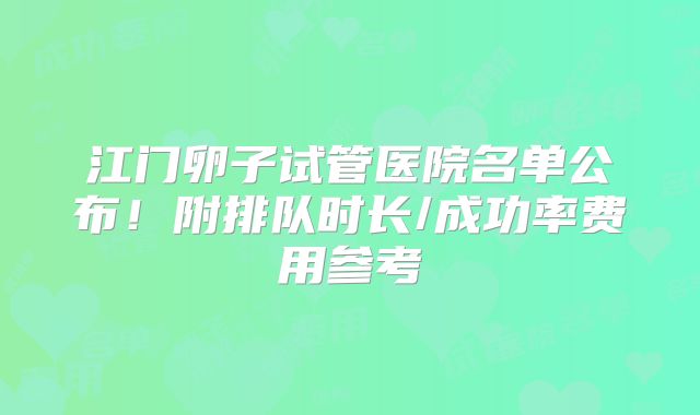 江门卵子试管医院名单公布！附排队时长/成功率费用参考