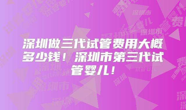 深圳做三代试管费用大概多少钱！深圳市第三代试管婴儿！
