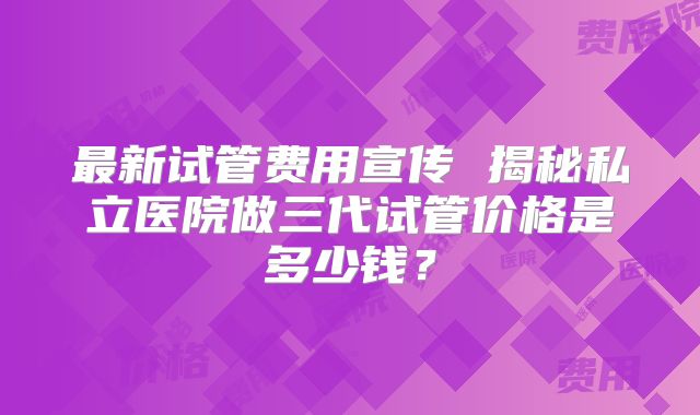 最新试管费用宣传 揭秘私立医院做三代试管价格是多少钱？